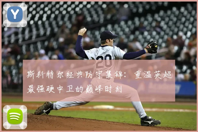 斯科特尔经典防守集锦：重温英超最强硬中卫的巅峰时刻