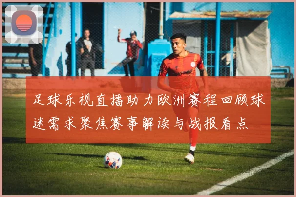 足球乐视直播助力欧洲赛程回顾球迷需求聚焦赛事解读与战报看点
