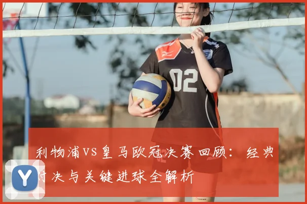 利物浦vs皇马欧冠决赛回顾：经典对决与关键进球全解析