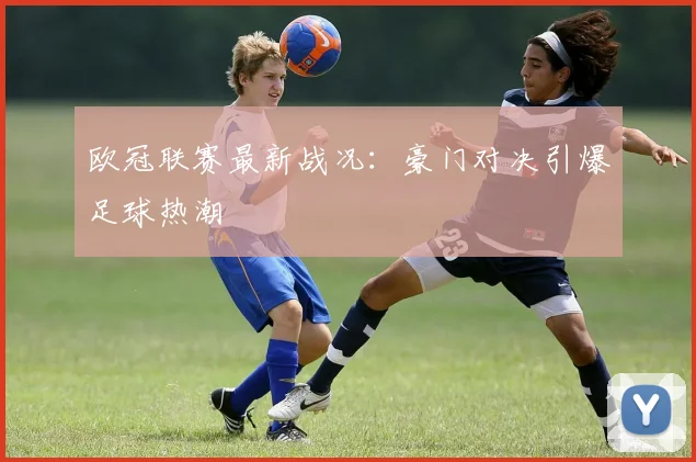 欧冠联赛最新战况：豪门对决引爆足球热潮