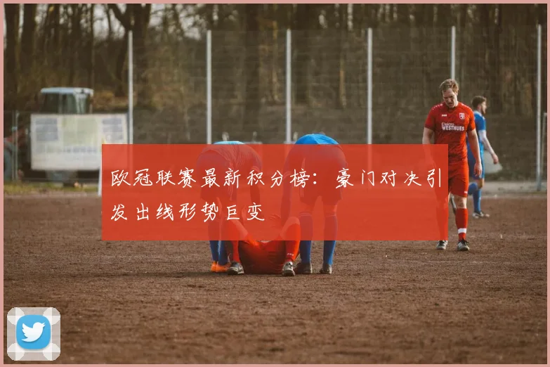 欧冠联赛最新积分榜：豪门对决引发出线形势巨变