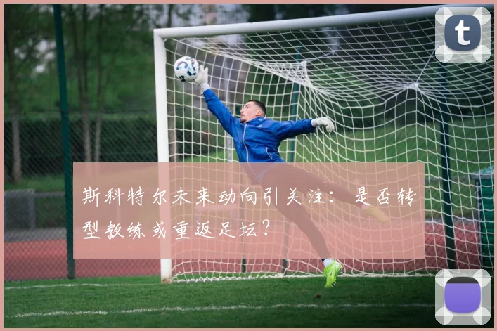 斯科特尔未来动向引关注:是否转型教练或重返足坛?