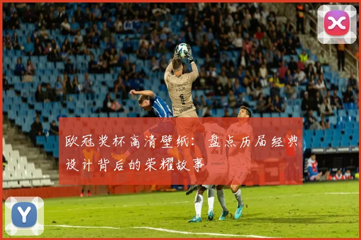 欧冠奖杯高清壁纸：盘点历届经典设计背后的荣耀故事