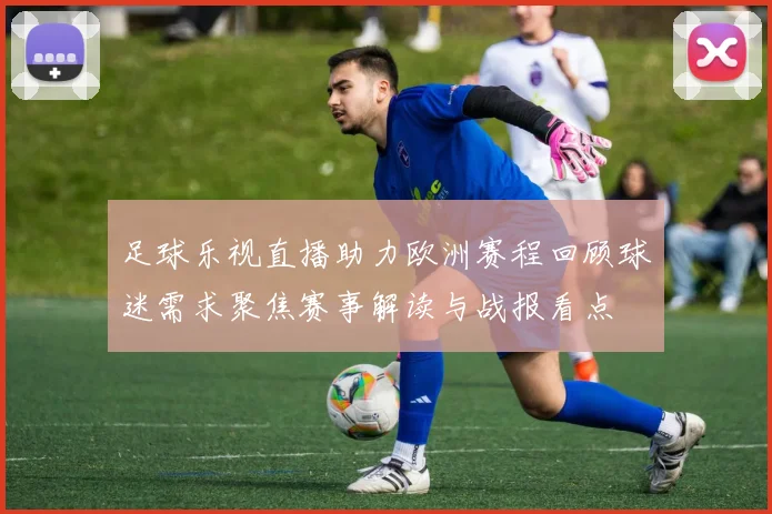 足球乐视直播助力欧洲赛程回顾球迷需求聚焦赛事解读与战报看点
