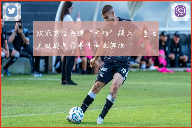 欧冠赛场再现“黑哨”疑云：皇马关键战判罚事件专业解读