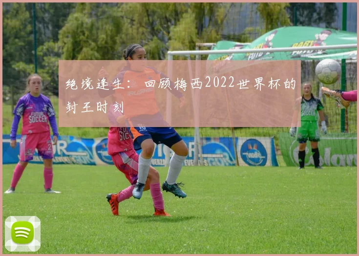 绝境逢生：回顾梅西2022世界杯的封王时刻