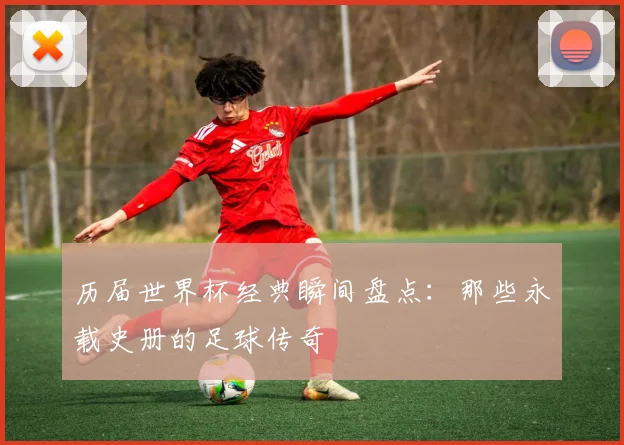 历届世界杯经典瞬间盘点：那些永载史册的足球传奇