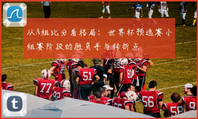 从A组比分看格局：世界杯预选赛小组赛阶段的胜负手与转折点