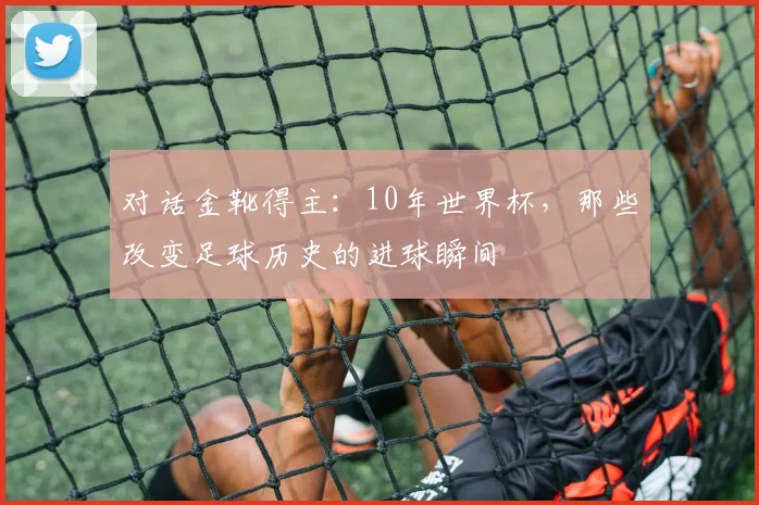对话金靴得主:10年世界杯,那些改变足球历史的进球瞬间