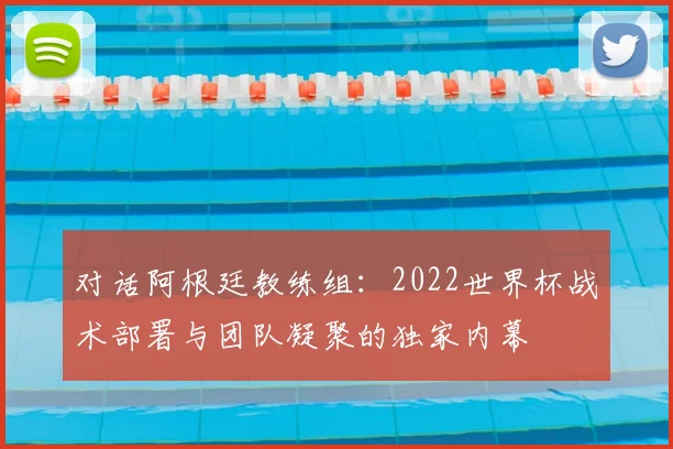 对话阿根廷教练组：2022世界杯战术部署与团队凝聚的独家内幕