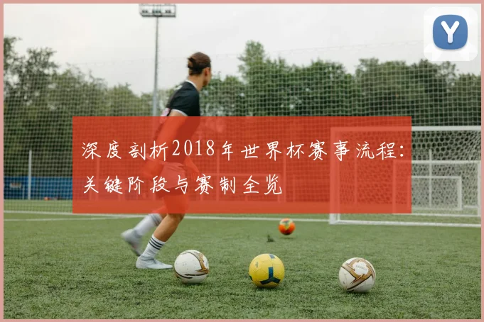 深度剖析2018年世界杯赛事流程：关键阶段与赛制全览