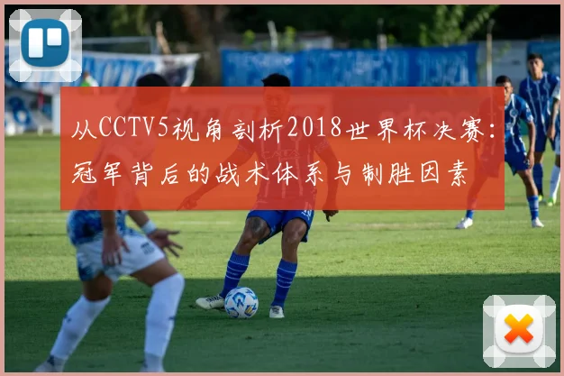 从CCTV5视角剖析2018世界杯决赛：冠军背后的战术体系与制胜因素