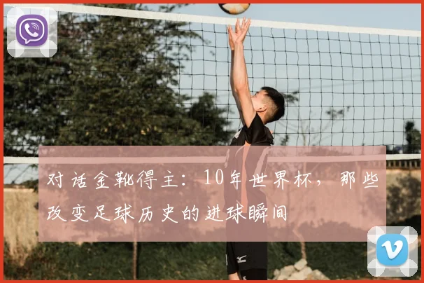 对话金靴得主：10年世界杯，那些改变足球历史的进球瞬间