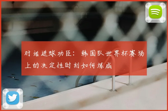 对话进球功臣:韩国队世界杯赛场上的决定性时刻如何炼成
