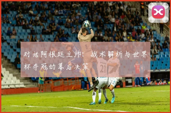 对话阿根廷主帅：战术解析与世界杯夺冠的幕后决策
