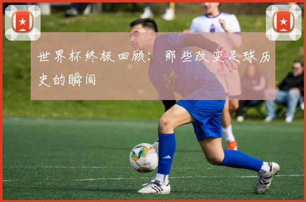 世界杯终极回顾:那些改变足球历史的瞬间