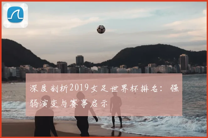 深度剖析2019女足世界杯排名：强弱演变与赛事启示