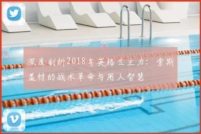 深度剖析2018年英格兰主力：索斯盖特的战术革命与用人智慧