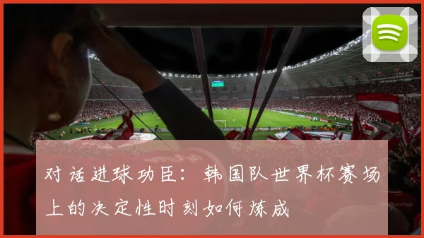 对话进球功臣:韩国队世界杯赛场上的决定性时刻如何炼成