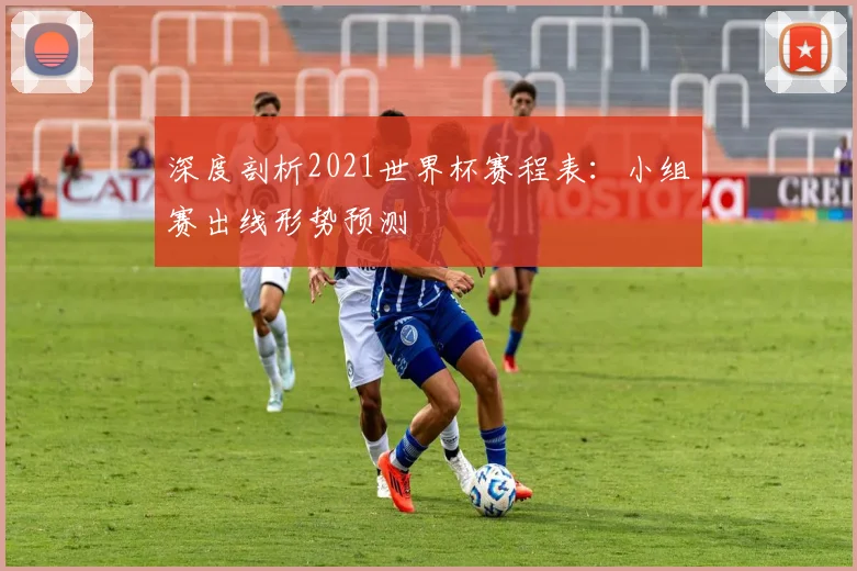 深度剖析2021世界杯赛程表：小组赛出线形势预测