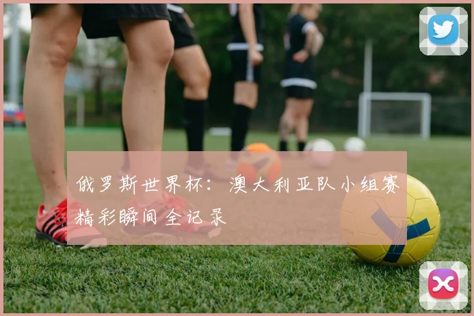 俄罗斯世界杯:澳大利亚队小组赛精彩瞬间全记录